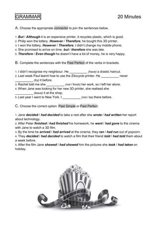 GRAMMAR 20 Minutes
A. Choose the appropriate connector to join the sentences below.
1. But / Although it is an expensive printer, it recycles plastic, which is good.
2. Philip won the lottery. However / Therefore, he bought this 3D printer.
3. I won the lottery. However / Therefore, I didn’t change my mobile phone.
4. She promised to arrive on time, but / therefore she was late.
5. Therefore / Even though he doesn’t have a lot of money, he is very happy.
B. Complete the sentences with the Past Perfect of the verbs in brackets.
1. I didn’t recognise my neighbour. He __________ (have) a drastic haircut.
2. Last week Paul learnt how to use the Ekocycle printer. He __________ never
__________ (try) it before.
3. Rachel told me she __________ (not / finish) her work, so I left her alone.
4. When Jane was looking for her new 3D printer, she realised she
__________ (leave) it at the shop.
5. Last year I went to New York. I __________ (not / be) there before.
C. Choose the correct option: Past Simple or Past Perfect.
1. Jane decided / had decided to take a rest after she wrote / had written her report
about technology.
2. After Peter finished / had finished his homework, he went / had gone to the cinema
with Jane to watch a 3D film.
3. By the time he arrived / had arrived at the cinema, they ran / had run out of popcorn.
4. They decided / had decided to watch a film that their friend told / had told them about
a week before.
5. After the film Jane showed / had showed him the pictures she took / had taken on
holiday.
 