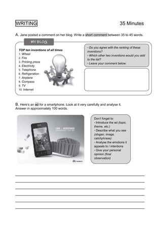 WRITING 35 Minutes
A. Jane posted a comment on her blog. Write a short comment between 35 to 45 words.
B. Here’s an ad for a smartphone. Look at it very carefully and analyse it.
Answer in approximately 100 words.
_____________________________________________________________
_____________________________________________________________
_____________________________________________________________
_____________________________________________________________
_____________________________________________________________
_____________________________________________________________
TOP ten inventions of all times
1. Wheel
2. Fire
3. Printing press
4. Electricity
5. Telephone
6. Refrigeration
7. Airplane
8. Compass
9. TV
10. Internet
• Do you agree with the ranking of these
inventions?
• Which other two inventions would you add
to the list?
• Leave your comment below.
Don’t forget to:
• Introduce the ad (topic,
theme, etc.)
• Describe what you see
(slogan, image,
catchphrase)
• Analyse the emotions it
appeals to / intentions
• Give your personal
opinion (final
observation)
MY BLOG
 