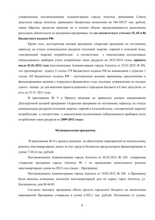 утвержденные постановлениями Администрации города Апатиты, решениями Совета
депутатов города Апатиты, превышают бюджетные назначения на 104 109,57 тыс. рублей,
таким образом, проектом решения не в полном объеме предусматривается выполнение
расходных обязательств по указанным программам, что не соответствует статьям 15, 65 и 86
Бюджетного кодекса РФ.
       Кроме того, долгосрочная целевая программа «Адресная программа по поэтапному
переходу на отпуск коммунальных ресурсов (тепловой энергии, горячей и холодной воды,
электрической энергии) потребителям      в соответствии   с показателями коллективных
(общедомовых) приборов учета потребления таких ресурсов на 2012-2014 годы» принята
после 01.01.2012 года (постановление Администрации города Апатиты от 25.01.2012 № 89),
что противоречит пункту 2 статьи 179 Бюджетного кодекса РФ во взаимосвязи с пунктом 1
статьи 185 Бюджетного кодекса РФ – долгосрочные целевые программы, предлагаемые к
финансированию начиная с очередного финансового года, подлежат утверждению не позднее
одного месяца до дня внесения проекта решения о городском бюджете в Совет депутатов, то
есть до 15.11. 2011 года.
       В приложении № 9 к Проекту решения не правильно указано наименование
Долгосрочной целевой программы «Адресная программа по поэтапному переходу на отпуск
коммунальных ресурсов (тепловой энергии, горячей и холодной воды, электрической энергии)
потребителям в соответствии с показателями коллективных (общедомовых) приборов учета
потребления таких ресурсов на 2009-2011 годы».


                             Муниципальная программа.


       В приложении № 9 к проекту решения на обеспечение мероприятий по капитальному
ремонту многоквартирных домов за счет средств бюджетов предусмотрено финансирование в
сумме 7 281,6 тыс. рублей.
       Постановлением Администрации города Апатиты от 02.03.2012 № 220 утверждена
«Адресная программа города Апатиты № 1 по проведению капитального ремонта
многоквартирных домов на 2012 год» (далее – Программа).
       Постановлением Администрации города Апатиты от 19.03.2012 № 248 в Программу
были внесены изменения, исключен многоквартирный дом по адресу город Апатиты, ул.
Космонавтов, дом № 44/65
       Согласно паспорту программы объем средств городского бюджета на выполнение
мероприятий Программы утвержден в сумме 6 922,1 тыс. рублей. Отклонение от суммы,


                                            8
 