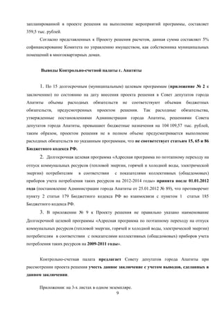 запланированной в проекте решения на выполнение мероприятий программы, составляет
359,5 тыс. рублей.
      Согласно представленных к Проекту решения расчетов, данная сумма составляет 5%
софинансирование Комитета по управлению имуществом, как собственника муниципальных
помещений в многоквартирных домах.


       Выводы Контрольно-счетной палаты г. Апатиты


      1. По 15 долгосрочным (муниципальным) целевым программам (приложение № 2 к
заключению) по состоянию на дату внесения проекта решения в Совет депутатов города
Апатиты    объемы    расходных    обязательств    не   соответствуют   объемам   бюджетных
обязательств,   предусмотренных    проектом      решения.   Так   расходные   обязательства,
утвержденные постановлениями Администрации города Апатиты, решениями Совета
депутатов города Апатиты, превышают бюджетные назначения на 104 109,57 тыс. рублей,
таким образом, проектом решения не в полном объеме предусматривается выполнение
расходных обязательств по указанным программам, что не соответствует статьям 15, 65 и 86
Бюджетного кодекса РФ.
      2. Долгосрочная целевая программа «Адресная программа по поэтапному переходу на
отпуск коммунальных ресурсов (тепловой энергии, горячей и холодной воды, электрической
энергии) потребителям    в соответствии     с показателями коллективных (общедомовых)
приборов учета потребления таких ресурсов на 2012-2014 годы» принята после 01.01.2012
года (постановление Администрации города Апатиты от 25.01.2012 № 89), что противоречит
пункту 2 статьи 179 Бюджетного кодекса РФ во взаимосвязи с пунктом 1             статьи 185
Бюджетного кодекса РФ.
      3. В приложении № 9 к Проекту решения не правильно указано наименование
Долгосрочной целевой программы «Адресная программа по поэтапному переходу на отпуск
коммунальных ресурсов (тепловой энергии, горячей и холодной воды, электрической энергии)
потребителям в соответствии с показателями коллективных (общедомовых) приборов учета
потребления таких ресурсов на 2009-2011 годы».


      Контрольно-счетная палата предлагает Совету депутатов города Апатиты при
рассмотрении проекта решения учесть данное заключение с учетом выводов, сделанных в
данном заключении.

      Приложения: на 3-х листах в одном экземпляре.
                                            9
 