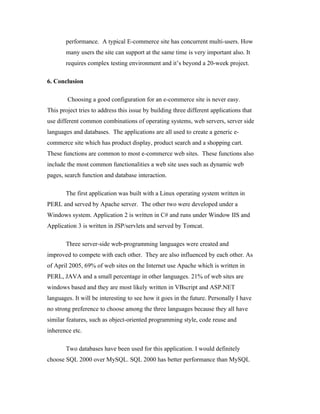 performance. A typical E-commerce site has concurrent multi-users. How
       many users the site can support at the same time is very important also. It
       requires complex testing environment and it’s beyond a 20-week project.

6. Conclusion

        Choosing a good configuration for an e-commerce site is never easy.
This project tries to address this issue by building three different applications that
use different common combinations of operating systems, web servers, server side
languages and databases. The applications are all used to create a generic e-
commerce site which has product display, product search and a shopping cart.
These functions are common to most e-commerce web sites. These functions also
include the most common functionalities a web site uses such as dynamic web
pages, search function and database interaction.

       The first application was built with a Linux operating system written in
PERL and served by Apache server. The other two were developed under a
Windows system. Application 2 is written in C# and runs under Window IIS and
Application 3 is written in JSP/servlets and served by Tomcat.

       Three server-side web-programming languages were created and
improved to compete with each other. They are also influenced by each other. As
of April 2005, 69% of web sites on the Internet use Apache which is written in
PERL, JAVA and a small percentage in other languages. 21% of web sites are
windows based and they are most likely written in VBscript and ASP.NET
languages. It will be interesting to see how it goes in the future. Personally I have
no strong preference to choose among the three languages because they all have
similar features, such as object-oriented programming style, code reuse and
inherence etc.

       Two databases have been used for this application. I would definitely
choose SQL 2000 over MySQL. SQL 2000 has better performance than MySQL
 