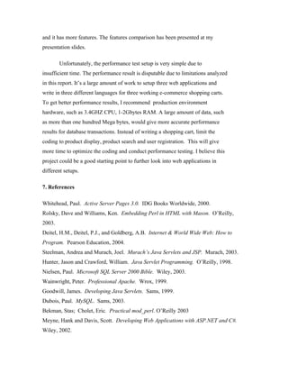 and it has more features. The features comparison has been presented at my
presentation slides.

        Unfortunately, the performance test setup is very simple due to
insufficient time. The performance result is disputable due to limitations analyzed
in this report. It’s a large amount of work to setup three web applications and
write in three different languages for three working e-commerce shopping carts.
To get better performance results, I recommend production environment
hardware, such as 3.4GHZ CPU, 1-2Gbytes RAM. A large amount of data, such
as more than one hundred Mega bytes, would give more accurate performance
results for database transactions. Instead of writing a shopping cart, limit the
coding to product display, product search and user registration. This will give
more time to optimize the coding and conduct performance testing. I believe this
project could be a good starting point to further look into web applications in
different setups.

7. References

Whitehead, Paul. Active Server Pages 3.0. IDG Books Worldwide, 2000.
Rolsky, Dave and Williams, Ken. Embedding Perl in HTML with Mason. O’Reilly,
2003.
Deitel, H.M., Deitel, P.J., and Goldberg, A.B. Internet & World Wide Web: How to
Program. Pearson Education, 2004.
Steelman, Andrea and Murach, Joel. Murach’s Java Servlets and JSP. Murach, 2003.
Hunter, Jason and Crawford, William. Java Servlet Programming. O’Reilly, 1998.
Nielsen, Paul. Microsoft SQL Server 2000 Bible. Wiley, 2003.
Wainwright, Peter. Professional Apache. Wrox, 1999.
Goodwill, James. Developing Java Servlets. Sams, 1999.
Dubois, Paul. MySQL. Sams, 2003.
Bekman, Stas; Cholet, Eric. Practical mod_perl. O’Reilly 2003
Meyne, Hank and Davis, Scott. Developing Web Applications with ASP.NET and C#.
Wiley, 2002.
 