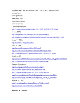 Ruvalcaba, Zak. ASP.NET Website Using C# & VB.NET. Sitepoint, 2004.
www.perl.org
www.apache.org
www.oracle.com
www.microsoft.com
www.mysql.com
Language Comparison:
http://www.epinions.com/inet-review-540-141E6FD0-3A0CAA3F-prod2
Java vs. PERL
http://kreiger.linuxgods.com/kiki/?java+vs+perl+examples
http://discuss.fogcreek.com/joelonsoftware/default.asp?cmd=show&ixPost=25866
Java, c++, PERL
http://www.flat222.org/mac/bench/
.NET vs. J2EE
http://java.oreilly.com/news/farley_0800.html
http://www.theserverside.net/news/thread.tss?thread_id=29747
http://www.theserverside.com/articles/article.tss?l=J2EE-vs-DOTNET
Apache vs. IIS
http://searchwin2000.techtarget.com/originalContent/0,289142,sid1_gci833798,00.html
http://www.serverwatch.com/tutorials/article.php/3074841
Database Comparison
http://dev.mysql.com/tech-resources/crash-me.php
http://www.tpc.org/tpcc/results/tpcc_perf_results.asp
http://www.tpc.org/tpcc/results/tpcc_price_perf_results.asp
http://www.mssqlcity.com/Articles/Compare/sql_server_vs_mysql.htm
http://www.mssqlcity.com/Articles/Compare/sql_server_vs_oracle.htm
Window vs. Linux
http://www.michaelhorowitz.com/Linux.vs.Windows.html
http://www.devx.com/opensource/Article/16969

Appendix A. Functions
 