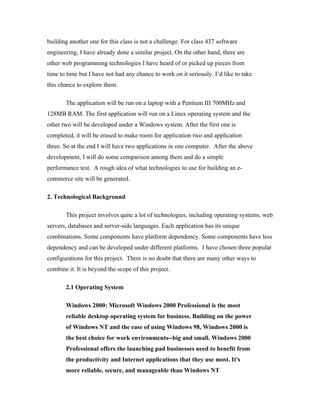building another one for this class is not a challenge. For class 437 software
engineering, I have already done a similar project. On the other hand, there are
other web programming technologies I have heard of or picked up pieces from
time to time but I have not had any chance to work on it seriously. I’d like to take
this chance to explore them.

       The application will be run on a laptop with a Pentium III 700MHz and
128MB RAM. The first application will run on a Linux operating system and the
other two will be developed under a Windows system. After the first one is
completed, it will be erased to make room for application two and application
three. So at the end I will have two applications in one computer. After the above
development, I will do some comparison among them and do a simple
performance test. A rough idea of what technologies to use for building an e-
commerce site will be generated.

2. Technological Background

       This project involves quite a lot of technologies, including operating systems, web
servers, databases and server-side languages. Each application has its unique
combinations. Some components have platform dependency. Some components have less
dependency and can be developed under different platforms. I have chosen three popular
configurations for this project. There is no doubt that there are many other ways to
combine it. It is beyond the scope of this project.

       2.1 Operating System

       Windows 2000: Microsoft Windows 2000 Professional is the most
       reliable desktop operating system for business. Building on the power
       of Windows NT and the ease of using Windows 98, Windows 2000 is
       the best choice for work environments--big and small. Windows 2000
       Professional offers the launching pad businesses need to benefit from
       the productivity and Internet applications that they use most. It's
       more reliable, secure, and manageable than Windows NT
 