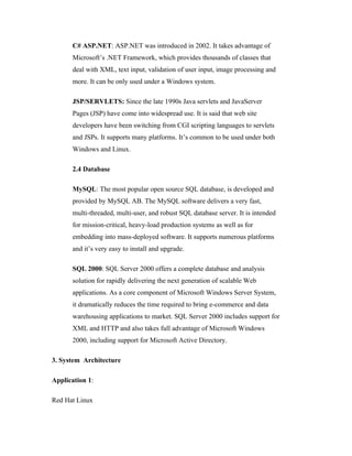 C# ASP.NET: ASP.NET was introduced in 2002. It takes advantage of
      Microsoft’s .NET Framework, which provides thousands of classes that
      deal with XML, text input, validation of user input, image processing and
      more. It can be only used under a Windows system.

      JSP/SERVLETS: Since the late 1990s Java servlets and JavaServer
      Pages (JSP) have come into widespread use. It is said that web site
      developers have been switching from CGI scripting languages to servlets
      and JSPs. It supports many platforms. It’s common to be used under both
      Windows and Linux.

      2.4 Database

      MySQL: The most popular open source SQL database, is developed and
      provided by MySQL AB. The MySQL software delivers a very fast,
      multi-threaded, multi-user, and robust SQL database server. It is intended
      for mission-critical, heavy-load production systems as well as for
      embedding into mass-deployed software. It supports numerous platforms
      and it’s very easy to install and upgrade.

      SQL 2000: SQL Server 2000 offers a complete database and analysis
      solution for rapidly delivering the next generation of scalable Web
      applications. As a core component of Microsoft Windows Server System,
      it dramatically reduces the time required to bring e-commerce and data
      warehousing applications to market. SQL Server 2000 includes support for
      XML and HTTP and also takes full advantage of Microsoft Windows
      2000, including support for Microsoft Active Directory.

3. System Architecture

Application 1:

Red Hat Linux
 