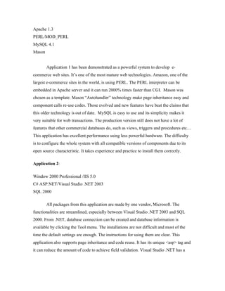 Apache 1.3
PERL/MOD_PERL
MySQL 4.1
Mason


        Application 1 has been demonstrated as a powerful system to develop e-
commerce web sites. It’s one of the most mature web technologies. Amazon, one of the
largest e-commerce sites in the world, is using PERL. The PERL interpreter can be
embedded in Apache server and it can run 2000% times faster than CGI. Mason was
chosen as a template. Mason “Autohandler” technology make page inheritance easy and
component calls re-use codes. Those evolved and new features have beat the claims that
this older technology is out of date. MySQL is easy to use and its simplicity makes it
very suitable for web transactions. The production version still does not have a lot of
features that other commercial databases do, such as views, triggers and procedures etc…
This application has excellent performance using less powerful hardware. The difficulty
is to configure the whole system with all compatible versions of components due to its
open source characteristic. It takes experience and practice to install them correctly.

Application 2:

Window 2000 Professional /IIS 5.0
C# ASP.NET/Visual Studio .NET 2003
SQL 2000

        All packages from this application are made by one vendor, Microsoft. The
functionalities are streamlined, especially between Visual Studio .NET 2003 and SQL
2000. From .NET, database connection can be created and database information is
available by clicking the Tool menu. The installations are not difficult and most of the
time the default settings are enough. The instructions for using them are clear. This
application also supports page inheritance and code reuse. It has its unique <asp> tag and
it can reduce the amount of code to achieve field validation. Visual Studio .NET has a
 