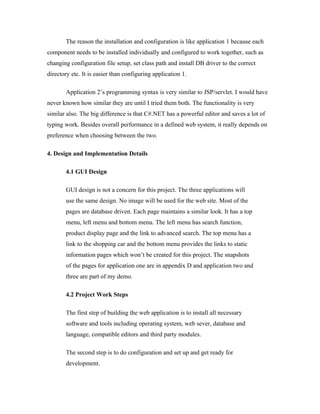 The reason the installation and configuration is like application 1 because each
component needs to be installed individually and configured to work together, such as
changing configuration file setup, set class path and install DB driver to the correct
directory etc. It is easier than configuring application 1.

       Application 2’s programming syntax is very similar to JSP/servlet. I would have
never known how similar they are until I tried them both. The functionality is very
similar also. The big difference is that C#.NET has a powerful editor and saves a lot of
typing work. Besides overall performance in a defined web system, it really depends on
preference when choosing between the two.

4. Design and Implementation Details

       4.1 GUI Design

       GUI design is not a concern for this project. The three applications will
       use the same design. No image will be used for the web site. Most of the
       pages are database driven. Each page maintains a similar look. It has a top
       menu, left menu and bottom menu. The left menu has search function,
       product display page and the link to advanced search. The top menu has a
       link to the shopping car and the bottom menu provides the links to static
       information pages which won’t be created for this project. The snapshots
       of the pages for application one are in appendix D and application two and
       three are part of my demo.

       4.2 Project Work Steps

       The first step of building the web application is to install all necessary
       software and tools including operating system, web sever, database and
       language, compatible editors and third party modules.

       The second step is to do configuration and set up and get ready for
       development.
 
