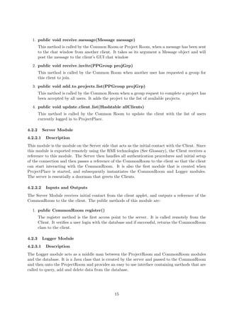 1. public void receive message(Message message)
        This method is called by the Common Room or Project Room, when a message has been sent
        to the chat window from another client. It takes as its argument a Message object and will
        post the message to the client’s GUI chat window

  2. public void receive invite(PPGroup projGrp)
        This method is called by the Common Room when another user has requested a group for
        this client to join.

  3. public void add to projects list(PPGroup projGrp)
        This method is called by the Common Room when a group request to complete a project has
        been accepted by all users. It adds the project to the list of available projects.

  4. public void update client list(Hashtable allClients)
        This method is called by the Common Room to update the client with the list of users
        currently logged in to ProjectPlace.

4.2.2     Server Module
4.2.2.1     Description
This module is the module on the Server side that acts as the initial contact with the Client. Since
this module is exported remotely using the RMI technologies (See Glossary), the Client receives a
reference to this module. The Server then handles all authentication procedures and initial setup
of the connection and then passes a reference of the CommonRoom to the client so that the client
can start interacting with the CommonRoom. It is also the ﬁrst module that is created when
ProjectPlace is started, and subsequently instantiates the CommonRoom and Logger modules.
The server is essentially a doorman that greets the Clients.

4.2.2.2     Inputs and Outputs
The Server Module receives initial contact from the client applet, and outputs a reference of the
CommonRoom to the the client. The public methods of this module are:

  1. public CommonRoom register()
        The register method is the ﬁrst access point to the server. It is called remotely from the
        Client. It veriﬁes a user login with the database and if successful, returns the CommonRoom
        class to the client.

4.2.3     Logger Module
4.2.3.1     Description
The Logger module acts as a middle man between the ProjectRoom and CommonRoom modules
and the database. It is a Java class that is created by the server and passed to the CommonRoom
and then onto the ProjectRoom and provides an easy to use interface containing methods that are
called to query, add and delete data from the database.




                                                 15
 