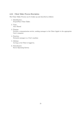 4.3.3   Client Talker Process Description
The Client Talker Process can be broken up and described as follows:

  1. Identiﬁcation:
     ProjectPlace Client Talker

  2. Type:
     Java Thread

  3. Purpose:
     Provide a communication service, sending messages to the Client Applet to the appropriate
     User’s computer.

  4. Function:
     Forwards messages to a User’s machine.

  5. Lifetime:
     As long as the Client is logged in.

  6. Subordinates:
     Server Operating System




                                              21
 