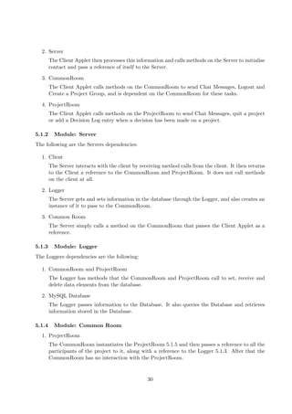 2. Server
        The Client Applet then processes this information and calls methods on the Server to initialise
        contact and pass a reference of itself to the Server.

  3. CommonRoom
        The Client Applet calls methods on the CommonRoom to send Chat Messages, Logout and
        Create a Project Group, and is dependent on the CommonRoom for these tasks.

  4. ProjectRoom
        The Client Applet calls methods on the ProjectRoom to send Chat Messages, quit a project
        or add a Decision Log entry when a decision has been made on a project.

5.1.2     Module: Server
The following are the Servers dependencies:

  1. Client
        The Server interacts with the client by receiving method calls from the client. It then returns
        to the Client a reference to the CommonRoom and ProjectRoom. It does not call methods
        on the client at all.

  2. Logger
        The Server gets and sets information in the database through the Logger, and also creates an
        instance of it to pass to the CommonRoom.

  3. Common Room
        The Server simply calls a method on the CommonRoom that passes the Client Applet as a
        reference.

5.1.3     Module: Logger
The Loggers dependencies are the following:

  1. CommonRoom and ProjectRoom
        The Logger has methods that the CommonRoom and ProjectRoom call to set, receive and
        delete data elements from the database.

  2. MySQL Database
        The Logger passes information to the Database. It also queries the Database and retrieves
        information stored in the Database.

5.1.4     Module: Common Room
  1. ProjectRoom
        The CommonRoom instantiates the ProjectRoom 5.1.5 and then passes a reference to all the
        participants of the project to it, along with a reference to the Logger 5.1.3. After that the
        CommonRoom has no interaction with the ProjectRoom.



                                                   30
 
