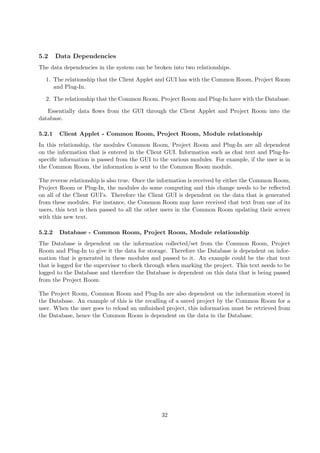 5.2     Data Dependencies
The data dependencies in the system can be broken into two relationships.

  1. The relationship that the Client Applet and GUI has with the Common Room, Project Room
     and Plug-In.

  2. The relationship that the Common Room, Project Room and Plug-In have with the Database.

   Essentially data ﬂows from the GUI through the Client Applet and Project Room into the
database.

5.2.1    Client Applet - Common Room, Project Room, Module relationship
In this relationship, the modules Common Room, Project Room and Plug-In are all dependent
on the information that is entered in the Client GUI. Information such as chat text and Plug-In-
speciﬁc information is passed from the GUI to the various modules. For example, if the user is in
the Common Room, the information is sent to the Common Room module.

The reverse relationship is also true. Once the information is received by either the Common Room,
Project Room or Plug-In, the modules do some computing and this change needs to be reﬂected
on all of the Client GUI’s. Therefore the Client GUI is dependent on the data that is generated
from these modules. For instance, the Common Room may have received chat text from one of its
users, this text is then passed to all the other users in the Common Room updating their screen
with this new text.

5.2.2    Database - Common Room, Project Room, Module relationship
The Database is dependent on the information collected/set from the Common Room, Project
Room and Plug-In to give it the data for storage. Therefore the Database is dependent on infor-
mation that is generated in these modules and passed to it. An example could be the chat text
that is logged for the supervisor to check through when marking the project. This text needs to be
logged to the Database and therefore the Database is dependent on this data that is being passed
from the Project Room.

The Project Room, Common Room and Plug-In are also dependent on the information stored in
the Database. An example of this is the recalling of a saved project by the Common Room for a
user. When the user goes to reload an unﬁnished project, this information must be retrieved from
the Database, hence the Common Room is dependent on the data in the Database.




                                               32
 