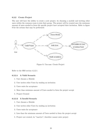 6.2.2     Create Project
The user will have the ability to create a new project, by choosing a module and inviting other
users within the common room to join their group. The project will be created once the minimum
amount of users needed to form the speciﬁc project have accepted their invitation. Refer to ﬁgure
9 for the actions that may be performed:




                               Figure 9: Use-case: Create Project


Refer to the SRS section 4.2.2.1.

6.2.2.1    A Valid Scenario
  1. User chooses a Module

  2. User invites other Users by sending an invitation

  3. Users waits for acceptance

  4. More than minimum amount of Users needed to form the project accept

  5. Project Created

6.2.2.2    A Invalid Scenario
  1. User chooses a Module

  2. User invites other Users by sending an invitation

  3. Users waits for acceptance

  4. Less than the minimum amount of Users needed to form the project accept

  5. Project not created, its ”inactive”; therefore cannot enter project




                                                35
 