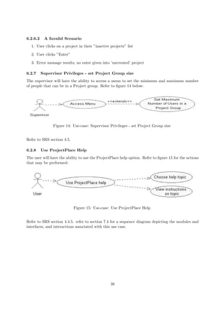 6.2.6.2    A Invalid Scenario
  1. User clicks on a project in their ”inactive projects” list

  2. User clicks ”Enter”

  3. Error message results, no enter given into ’uncreated’ project

6.2.7     Supervisor Privileges - set Project Group size
The supervisor will have the ability to access a menu to set the minimum and maximum number
of people that can be in a Project group. Refer to ﬁgure 14 below:




                Figure 14: Use-case: Supervisor Privileges - set Project Group size


Refer to SRS section 4.5.

6.2.8     Use ProjectPlace Help
The user will have the ability to use the ProjectPlace help option. Refer to ﬁgure 15 for the actions
that may be performed:




                            Figure 15: Use-case: Use ProjectPlace Help


Refer to SRS section 4.4.5. refer to section 7.4 for a sequence diagram depicting the modules and
interfaces, and interactions associated with this use case.




                                                 38
 