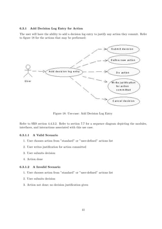6.3.1     Add Decision Log Entry for Action
The user will have the ability to add a decision log entry to justify any action they commit. Refer
to ﬁgure 18 for the actions that may be performed:




                          Figure 18: Use-case: Add Decision Log Entry


Refer to SRS section 4.4.3.2. Refer to section 7.7 for a sequence diagram depicting the modules,
interfaces, and interactions associated with this use case.

6.3.1.1    A Valid Scenario
  1. User chooses action from ”standard” or ”user-deﬁned” actions list

  2. User writes justiﬁcation for action committed

  3. User submits decision

  4. Action done

6.3.1.2    A Invalid Scenario
  1. User chooses action from ”standard” or ”user-deﬁned” actions list

  2. User submits decision

  3. Action not done; no decision justiﬁcation given




                                                41
 