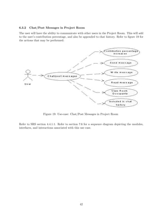 6.3.2   Chat/Post Messages in Project Room
The user will have the ability to communicate with other users in the Project Room. This will add
to the user’s contribution percentage, and also be appended to chat history. Refer to ﬁgure 19 for
the actions that may be performed:




                   Figure 19: Use-case: Chat/Post Messages in Project Room


Refer to SRS section 4.4.1.1. Refer to section 7.6 for a sequence diagram depicting the modules,
interfaces, and interactions associated with this use case.




                                               42
 