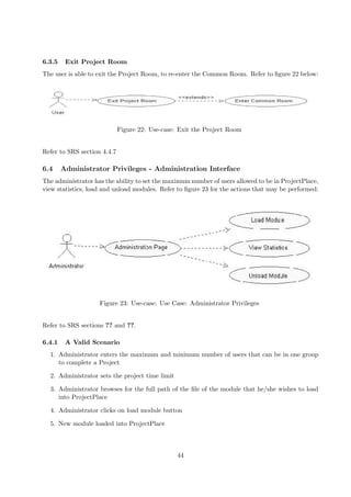6.3.5    Exit Project Room
The user is able to exit the Project Room, to re-enter the Common Room. Refer to ﬁgure 22 below:




                             Figure 22: Use-case: Exit the Project Room


Refer to SRS section 4.4.7

6.4     Administrator Privileges - Administration Interface
The administrator has the ability to set the maximum number of users allowed to be in ProjectPlace,
view statistics, load and unload modules. Refer to ﬁgure 23 for the actions that may be performed:




                    Figure 23: Use-case: Use Case: Administrator Privileges


Refer to SRS sections ?? and ??.

6.4.1    A Valid Scenario
  1. Administrator enters the maximum and minimum number of users that can be in one group
     to complete a Project

  2. Administrator sets the project time limit

  3. Administrator browses for the full path of the ﬁle of the module that he/she wishes to load
     into ProjectPlace

  4. Administrator clicks on load module button

  5. New module loaded into ProjectPlace



                                                 44
 