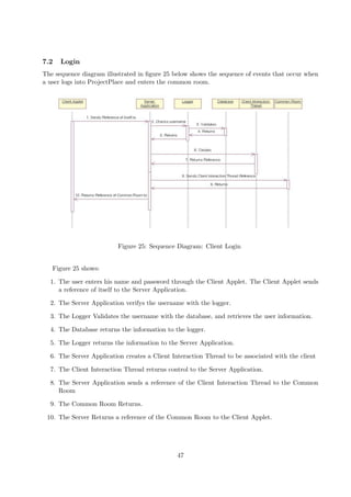 7.2   Login
The sequence diagram illustrated in ﬁgure 25 below shows the sequence of events that occur when
a user logs into ProjectPlace and enters the common room.




                          Figure 25: Sequence Diagram: Client Login


   Figure 25 shows:

  1. The user enters his name and password through the Client Applet. The Client Applet sends
     a reference of itself to the Server Application.

  2. The Server Application verifys the username with the logger.

  3. The Logger Validates the username with the database, and retrieves the user information.

  4. The Database returns the information to the logger.

  5. The Logger returns the information to the Server Application.

  6. The Server Application creates a Client Interaction Thread to be associated with the client

  7. The Client Interaction Thread returns control to the Server Application.

  8. The Server Application sends a reference of the Client Interaction Thread to the Common
     Room

  9. The Common Room Returns.

 10. The Server Returns a reference of the Common Room to the Client Applet.




                                              47
 