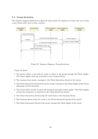 7.4   Group Invitation
The sequence diagram illustrated in ﬁgure 27 below shows the sequence of events that occur when
a user invites other users to join a project.




                        Figure 27: Sequence Diagram: Group Invitation


   Figure 27 shows:

  1. The Inviter selects a user who he wants to invite to the group through the Client Applet.
     The Client Applet sends the invitation to the Common Room

  2. The common room sends a message to the Client Interaction thread of the invitee.

  3. The Client Interaction thread of the invitee sends a message to the Client Applet of the invitee
     informing it of the invitation.

  4. The invitee either accepts or rejects the invitation through its client applet. The Client Applet
     returns the acceptance or rejection to the Client Interaction thread.

  5. The Client Interaction thread sends the result back to the Common Room.

  6. The Common Room sends the result to the Client Interaction thread of the inviter.

  7. The Client Interaction thread of the inviter informs the Client Applet of the result.




                                                 49
 