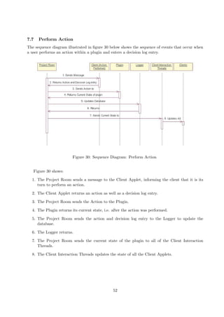 7.7   Perform Action
The sequence diagram illustrated in ﬁgure 30 below shows the sequence of events that occur when
a user performs an action within a plugin and enters a decision log entry.




                        Figure 30: Sequence Diagram: Perform Action


   Figure 30 shows:

  1. The Project Room sends a message to the Client Applet, informing the client that it is its
     turn to perform an action.

  2. The Client Applet returns an action as well as a decision log entry.

  3. The Project Room sends the Action to the Plugin.

  4. The Plugin returns its current state, i.e. after the action was performed.

  5. The Project Room sends the action and decision log entry to the Logger to update the
     database.

  6. The Logger returns.

  7. The Project Room sends the current state of the plugin to all of the Client Interaction
     Threads.

  8. The Client Interaction Threads updates the state of all the Client Applets.




                                                52
 