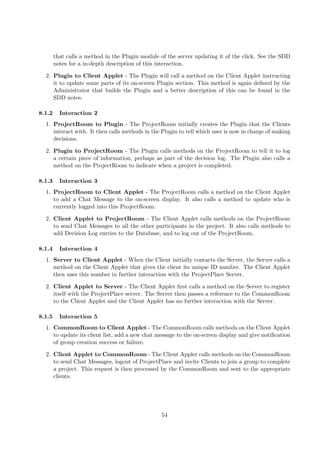 that calls a method in the Plugin module of the server updating it of the click. See the SDD
        notes for a in-depth description of this interaction.

  2. Plugin to Client Applet - The Plugin will call a method on the Client Applet instructing
     it to update some parts of its on-screen Plugin section. This method is again deﬁned by the
     Administrator that builds the Plugin and a better description of this can be found in the
     SDD notes.

8.1.2     Interaction 2
  1. ProjectRoom to Plugin - The ProjectRoom initially creates the Plugin that the Clients
     interact with. It then calls methods in the Plugin to tell which user is now in charge of making
     decisions.

  2. Plugin to ProjectRoom - The Plugin calls methods on the ProjectRoom to tell it to log
     a certain piece of information, perhaps as part of the decision log. The Plugin also calls a
     method on the ProjectRoom to indicate when a project is completed.

8.1.3     Interaction 3
  1. ProjectRoom to Client Applet - The ProjectRoom calls a method on the Client Applet
     to add a Chat Message to the on-screen display. It also calls a method to update who is
     currently logged into this ProjectRoom.

  2. Client Applet to ProjectRoom - The Client Applet calls methods on the ProjectRoom
     to send Chat Messages to all the other participants in the project. It also calls methods to
     add Decision Log entries to the Database, and to log out of the ProjectRoom.

8.1.4     Interaction 4
  1. Server to Client Applet - When the Client initially contacts the Server, the Server calls a
     method on the Client Applet that gives the client its unique ID number. The Client Applet
     then uses this number in further interaction with the ProjectPlace Server.

  2. Client Applet to Server - The Client Applet ﬁrst calls a method on the Server to register
     itself with the ProjectPlace server. The Server then passes a reference to the CommonRoom
     to the Client Applet and the Client Applet has no further interaction with the Server.

8.1.5     Interaction 5
  1. CommonRoom to Client Applet - The CommonRoom calls methods on the Client Applet
     to update its client list, add a new chat message to the on-screen display and give notiﬁcation
     of group creation success or failure.

  2. Client Applet to CommonRoom - The Client Applet calls methods on the CommonRoom
     to send Chat Messages, logout of ProjectPlace and invite Clients to join a group to complete
     a project. This request is then processed by the CommonRoom and sent to the appropriate
     clients.




                                                  54
 