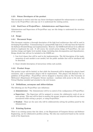 1.2.5    Future Developers of the product
This document is written such that any future developers employed for enhancements or modiﬁca-
tions to the ProjectPlace code may use it to understand the existing system.

1.2.6    End-Users of ProjectPlace - Administrators and Supervisors
Administrators and Supervisors of ProjectPlace may use this design to understand the structure
of the system.

1.3     Scope
1.3.1    Document Scope
This document contains a thorough description of the high level architecture that will be used in
developing ProjectPlace. Communicating at a purposefully high level, it will only form the basis for
the Software Detailed Design and implementation. However, the SADD itself will not be in suﬃcient
detail to implement the code. It will convey the overall system design of ProjectPlace, the user
interface design and higher level module design (including data decomposition and dependencies).
Design details that will not be included in the SADD are:
  1. Low level classes that will be used in the implementation. The full description of the imple-
     mentation of each module is not needed, but the public modules that will be interfaced will
     be described.
  2. Exact detailed description of interactions within each module.

1.3.2    Product Scope
The product scope will be limited, in that while the framework will be designed for plug-in based
extensions, only a minesweeper plug-in will be implemented. This plug-in will illustrate the ca-
pabilities of ProjectPlace. ProjectPlace will be designed to function solely on The University of
Melbourne’s Department of Computer Science machines - machines with access to the web, Java
Virtual Machine installed and attached to the web browser.

1.4     Deﬁnitions, acronyms and abbreviations
The following are the ProjectPlace user deﬁnitions:
   • Administrator - The Administrator will be in control of the conﬁguration of ProjectPlace.
   • Supervisor - The Supervisor will be assigned to oversee the collaborative work of one or
     more groups. This user will be there to monitor the groups’ progress and help with any issues
     encountered while solving a project, or using ProjectPlace.
   • Student - These are the users who will be collaboratively solving the problem posed by the
     Administrator.

1.5     Existing System
There is no existing system that the client, or the Department of Computer Science and Software
Engineering, use for collaborative problem solving. The idea was constructed based on the current
needs of the department.

                                                 7
 