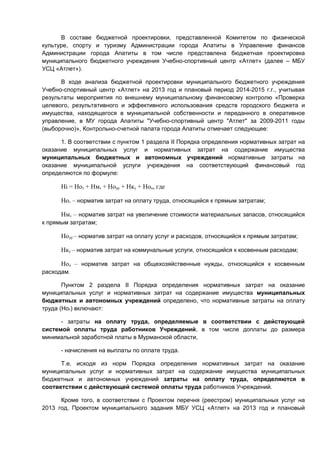 В составе бюджетной проектировки, представленной Комитетом по физической
культуре, спорту и туризму Администрации города Апатиты в Управление финансов
Администрации города Апатиты в том числе представлена бюджетная проектировка
муниципального бюджетного учреждения Учебно-спортивный центр «Атлет» (далее – МБУ
УСЦ «Атлет»).

      В ходе анализа бюджетной проектировки муниципального бюджетного учреждения
Учебно-спортивный центр «Атлет» на 2013 год и плановый период 2014-2015 г.г., учитывая
результаты мероприятия по внешнему муниципальному финансовому контролю «Проверка
целевого, результативного и эффективного использования средств городского бюджета и
имущества, находящегося в муниципальной собственности и переданного в оперативное
управление, в МУ города Апатиты "Учебно-спортивный центр "Атлет" за 2009-2011 годы
(выборочно)», Контрольно-счетной палата города Апатиты отмечает следующее:

      1. В соответствии с пунктом 1 раздела II Порядка определения нормативных затрат на
оказание муниципальных услуг и нормативных затрат на содержание имущества
муниципальных бюджетных и автономных учреждений нормативные затраты на
оказание муниципальной услуги учреждения на соответствующий финансовый год
определяются по формуле:

      Нi = Нот + Нмз + Ноур + Нку + Нон, где

      Нот – норматив затрат на оплату труда, относящийся к прямым затратам;

      Нмз – норматив затрат на увеличение стоимости материальных запасов, относящийся
к прямым затратам;

      Ноур – норматив затрат на оплату услуг и расходов, относящийся к прямым затратам;

      Нку – норматив затрат на коммунальные услуги, относящийся к косвенным расходам;

      Нон – норматив затрат на общехозяйственные нужды, относящийся к косвенным
расходам.

       Пунктом 2 раздела II Порядка определения нормативных затрат на оказание
муниципальных услуг и нормативных затрат на содержание имущества муниципальных
бюджетных и автономных учреждений определено, что нормативные затраты на оплату
труда (Нот) включают:

      - затраты на оплату труда, определяемые в соответствии с действующей
системой оплаты труда работников Учреждений, в том числе доплаты до размера
минимальной заработной платы в Мурманской области,

      - начисления на выплаты по оплате труда.

      Т.е. исходя из норм Порядка определения нормативных затрат на оказание
муниципальных услуг и нормативных затрат на содержание имущества муниципальных
бюджетных и автономных учреждений затраты на оплату труда, определяются в
соответствии с действующей системой оплаты труда работников Учреждений.

      Кроме того, в соответствии с Проектом перечня (реестром) муниципальных услуг на
2013 год, Проектом муниципального задания МБУ УСЦ «Атлет» на 2013 год и плановый
 