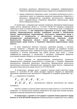 автономных дошкольных образовательных учреждений, подведомственных
                 Управлению образования Администрации города Апатиты Мурманской области.

             •   порядок определения нормативных затрат на оказание муниципальных услуг и
                 нормативных затрат на содержание имущества муниципальных бюджетных и
                 автономных образовательных учреждений дополнительного образования
                 детей, подведомственных Управлению образования Администрации города
                 Апатиты Мурманской области.

      В соответствии с утвержденными приказом Управления образования Администрации
города Апатиты Мурманской области от 14.10.2011 №155-11/0 порядками определения
нормативных затрат на оказание муниципальных услуг и нормативных затрат на содержание
имущества установлено, что для определения нормативов на оплату труда, учебные
расходы, общехозяйственные расходы, потребление тепловой и электрической
энергии, водопотребления (водоотведения), используется нормативный метод в
соответствии    с   натуральными     и     абсолютными     значениями    нормативов,
утвержденными      законодательными       и    нормативными     правовыми      актами
Правительства     Мурманской     области,    Совета   депутатов    города    Апатиты,
Администрации города Апатиты и Управления образования Администрации города
Апатиты.

      В целях определения величины остальных нормативов расходов, в частности
расходов, связанных с оказанием мер социальной поддержки, до разработки системы
обоснованных нормативов затрат, применяется подход покрытия фактически сложившихся в
Учреждении в отчетном финансовом году уровня данного вида затрат с учетом
коэффициентов индексации, в соответствии с методикой планирования бюджетных
ассигнований городского бюджета на соответствующий финансовый год.

      1.   Расчет  расходов    на   функционирование     муниципальных дошкольных
образовательных учреждений осуществляется в соответствии с Порядком определения
муниципальных нормативов финансового обеспечения образовательной деятельности
муниципальных дошкольных образовательных учреждений города Апатиты, утвержденным
решением Совета депутатов города Апатиты от 31.07.2012 № 497.

      В соответствии с нормами пункта 1 раздела 4 решения Совета депутатов города
Апатиты от 31.07.2012 № 497 объем расходов городского бюджета на финансовое
обеспечение образовательной деятельности Учреждений на очередной финансовый год (

V   расх   ), определяется по формуле:

       V   V +V +V
             расх   =       1       2       3
                                                …+V   n
                                                          , где

       V ,V ,V ,…V -
             1          2       3       n
                                                муниципальный норматив, рассчитанный для каждого
Учреждения.

      Пунктом 2 раздела 4 решения Совета депутатов города Апатиты от 31.07.2012 № 497
определено, что муниципальный норматив определяется как сумма всего объема расходов,
входящих в структуру муниципального норматива.

      В соответствии с пунктами 2.1-2.5 раздела 4 решения Совета депутатов города
Апатиты от 31.07.2012 № 497 при расчете объемов расходов на заработную плату, учебных
 