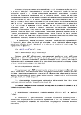 Согласно расчету бюджетных ассигнований на 2013 год и плановый период 2014-2015
гг. по МБДОУ и МАДОУ, в нарушение части 2 статьи 174.2 Бюджетного Кодекса Российской
Федерации, пункта 2.1.3 Порядка планирования бюджетных ассигнований городского
бюджета на очередной финансовый год и плановый период, пункта 1.4 Методики
планирования бюджетных ассигнований городского бюджета на очередной финансовый год и
плановый период по МБДОУ И МАДОУ принимаемые расходные обязательства за счет
средств городского бюджета на содержание дополнительного числа воспитанников МБДОУ и
МАДОУ в 2013г., утвержденных сверх средней прогнозной численности воспитанников на
2012 г отсутствуют и включены в проект бюджета на 2013 год и плановый период в
нарушение пункта 1.4 раздела 1 Порядка конкурсного распределения принимаемых
расходных обязательств города Апатиты без проведения рассмотрения предложений и
расчетов субъектов бюджетного планирования Управлением финансов Администрации и
отделом экономического развития Администрации города Апатиты (в части целевых
программ), а также при отсутствии соответствующего решения относительно распределения
принимаемых расходных обязательств Програмно-целевым советом.

      2. В соответствии с пунктом 2.1 раздела 4 решения Совета депутатов города Апатиты
от 31.07.2012 №497 объем расходов на заработную плату работников муниципальных
дошкольных образовательных учреждений и начисления на выплаты по оплате труда (Р опл)
определяется по формуле:

      Ропл =(ФОТб. + ФОТст.) x Ч x k, где

      ФОТб. - базовая часть фонда оплаты труда.

      Базовая часть ФОТ обеспечивает гарантированную заработную плату работников
Учреждения и рассчитывается как сумма произведений расчетного количества штатных
должностей на одного воспитанника на средний должностной оклад с учетом повышающих
коэффициентов по занимаемой должности по каждой группе персонала Учреждения, а также
включает выплаты компенсационного характера

     ФОТст - стимулирующая часть ФОТ.

      Стимулирующая часть ФОТ устанавливается в процентном отношении к базовой части
фонда оплаты труда и обеспечивает выплаты стимулирующего характера. Размеры доплат и
надбавок стимулирующего характера определяются руководителем Учреждения в пределах
средств, направляемых на оплату труда, самостоятельно и закрепляются в коллективном
договоре, локальном акте Учреждения.

      Ч - прогнозируемая среднегодовая численность воспитанников без учета детей-
инвалидов всех категорий на очередной финансовый год.

     Базовая и стимулирующая части ФОТ определены в размере 70 процентов и 30
процентов соответственно.


    k - коэффициент отчислений по страховым взносам в ПФ РФ, ФСС РФ,          ФФОМС,
ТФОМС.

       В соответствии с представленными расчетами нормативов финансирования 1
воспитанника в муниципальных дошкольных учреждениях на 2013 год применен алгоритм
расчета стимулирующей части ФОТ как соотношение стимулирующей части ФОТ к базовой
части 30/70.
 