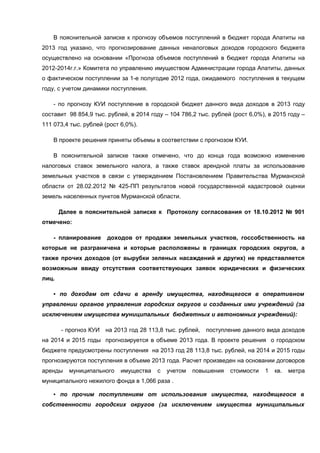 В пояснительной записке к прогнозу объемов поступлений в бюджет города Апатиты на
2013 год указано, что прогнозирование данных неналоговых доходов городского бюджета
осуществлено на основании «Прогноза объемов поступлений в бюджет города Апатиты на
2012-2014г.г.» Комитета по управлению имуществом Администрации города Апатиты, данных
о фактическом поступлении за 1-е полугодие 2012 года, ожидаемого поступления в текущем
году, с учетом динамики поступления.

    - по прогнозу КУИ поступление в городской бюджет данного вида доходов в 2013 году
составит 98 854,9 тыс. рублей, в 2014 году – 104 786,2 тыс. рублей (рост 6,0%), в 2015 году –
111 073,4 тыс. рублей (рост 6,0%).

    В проекте решения приняты объемы в соответствии с прогнозом КУИ.

    В пояснительной записке также отмечено, что до конца года возможно изменение
налоговых ставок земельного налога, а также ставок арендной платы за использование
земельных участков в связи с утверждением Постановлением Правительства Мурманской
области от 28.02.2012 № 425-ПП результатов новой государственной кадастровой оценки
земель населенных пунктов Мурманской области.

       Далее в пояснительной записке к Протоколу согласования от 18.10.2012 № 901
отмечено:

    - планирование     доходов от продажи земельных участков, госсобственность на
которые не разграничена и которые расположены в границах городских округов, а
также прочих доходов (от вырубки зеленых насаждений и других) не представляется
возможным ввиду отсутствия соответствующих заявок юридических и физических
лиц.

    ▪ по доходам от сдачи в аренду имущества, находящегося в оперативном
управлении органов управления городских округов и созданных ими учреждений (за
исключением имущества муниципальных бюджетных и автономных учреждений):

       - прогноз КУИ на 2013 год 28 113,8 тыс. рублей,    поступление данного вида доходов
на 2014 и 2015 годы прогнозируется в объеме 2013 года. В проекте решения о городском
бюджете предусмотрены поступления на 2013 год 28 113,8 тыс. рублей, на 2014 и 2015 годы
прогнозируются поступления в объеме 2013 года. Расчет произведен на основании договоров
аренды    муниципального    имущества   с   учетом   повышения    стоимости   1   кв.   метра
муниципального нежилого фонда в 1,066 раза .

    ▪ по прочим поступлениям от использования имущества, находящегося в
собственности городских округов (за исключением имущества муниципальных
 