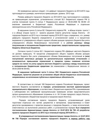 Из приведенных данных следует, что дефицит городского бюджета на 2013-2015 годы
прогнозируется в размере, значительно превышающем уровень 2012 года.
      Размер дефицита городского бюджета на 2013-2015 годы прогнозируется в размере,
не превышающем ограничения, установленного статьей 92.1 Бюджетного кодекса РФ (с
учетом положений пункта 8 статьи 7 Федерального закона от 09.04.2009 № 58-ФЗ «О
внесении изменений в Бюджетный кодекс Российской Федерации и отдельные
законодательные акты Российской Федерации»).
      В нарушение пункта 3 статьи 92.1 Бюджетного кодекса РФ, в абзаце втором пункта 1
и в абзаце втором пункта 2 проекта решения Совета депутатов города Апатиты «О
городском бюджете на 2013 год и плановый период 2014-2015 годы» определено, что размер
дефицита городского бюджета определяется в установленной сумме и в процентном
выражении от утвержденного общего годового объема доходов городского бюджета без учета
утвержденного объема безвозмездных поступлений и с учетом разницы между
полученными и погашенными бюджетными кредитами, предоставленными городскому
бюджету областным бюджетом.
       Согласно пункта 3 статьи 92.1. Бюджетного кодекса РФ «Дефицит местного бюджета
не должен превышать 10 процентов утвержденного общего годового объема доходов
местного бюджета без учета утвержденного объема безвозмездных поступлений и (или)
поступлений налоговых доходов по дополнительным нормативам отчислений» с
возможностью превышения ограничений в пределах суммы снижения остатков
средств на счетах по учету средств местного бюджета и разницы между полученными
и погашенными бюджетными кредитами (во взаимосвязи с Федеральным законом от
09.04.2009 № 58-ФЗ).
     В нарушение требований части 3 статьи 184.1 Бюджетного кодекса Российской
Федерации, проектом решения не установлен общий объем бюджетных ассигнований,
направляемых на исполнение публичных нормативных обязательств.



        В соответствии со статьей 169 Бюджетного кодекса Российской Федерации, проект
местного бюджета составляется в порядке, установленном местной администрацией
муниципального образования, в соответствии с Бюджетным кодексом РФ и принимаемыми
с соблюдением его требований муниципальными правовыми актами представительного
органа муниципального образования (отражены в ст. 64 Устава городского округа Апатиты,
ст.6, 14 Положения о бюджетном процессе в городском округе Апатиты).
        Порядок составления проекта городского бюджета, устанавливающий сроки
подготовки отдельных его частей, документов и материалов, представляемых в Совет
депутатов одновременно с проектом решения о городском бюджете, а также исполнителей,
ответственных за выполнение указанных работ, в установленном порядке был определен
постановлением Администрации города Апатиты от 23.07.2012 № 750 «О разработке
проекта городского бюджета на 2013 год и плановый период 2014-2015г.г.».
     В утвержденный постановлением Администрации города Апатиты от 23.07.2012
№ 750 Порядок составления проекта городского бюджета в период работы над
 