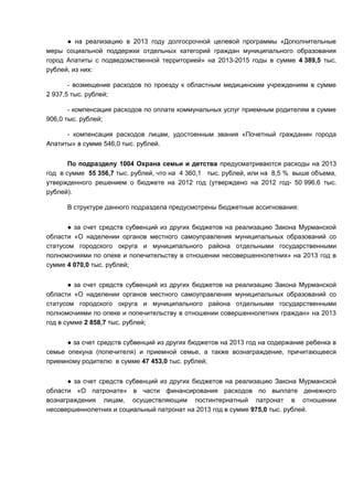 ● на реализацию в 2013 году долгосрочной целевой программы «Дополнительные
меры социальной поддержки отдельных категорий граждан муниципального образования
город Апатиты с подведомственной территорией» на 2013-2015 годы в сумме 4 389,5 тыс.
рублей, из них:

       - возмещение расходов по проезду к областным медицинским учреждениям в сумме
2 937,5 тыс. рублей;

       - компенсация расходов по оплате коммунальных услуг приемным родителям в сумме
906,0 тыс. рублей;

      - компенсация расходов лицам, удостоенным звания «Почетный гражданин города
Апатиты» в сумме 546,0 тыс. рублей.


       По подразделу 1004 Охрана семьи и детства предусматриваются расходы на 2013
год в сумме 55 356,7 тыс. рублей, что на 4 360,1 тыс. рублей, или на 8,5 % выше объема,
утвержденного решением о бюджете на 2012 год (утверждено на 2012 год- 50 996,6 тыс.
рублей).

      В структуре данного подраздела предусмотрены бюджетные ассигнования:


      ● за счет средств субвенций из других бюджетов на реализацию Закона Мурманской
области «О наделении органов местного самоуправления муниципальных образований со
статусом городского округа и муниципального района отдельными государственными
полномочиями по опеке и попечительству в отношении несовершеннолетних» на 2013 год в
сумме 4 070,0 тыс. рублей;


       ● за счет средств субвенций из других бюджетов на реализацию Закона Мурманской
области «О наделении органов местного самоуправления муниципальных образований со
статусом городского округа и муниципального района отдельными государственными
полномочиями по опеке и попечительству в отношении совершеннолетних граждан» на 2013
год в сумме 2 858,7 тыс. рублей;


      ● за счет средств субвенций из других бюджетов на 2013 год на содержание ребенка в
семье опекуна (попечителя) и приемной семье, а также вознаграждение, причитающееся
приемному родителю в сумме 47 453,0 тыс. рублей;


      ● за счет средств субвенций из других бюджетов на реализацию Закона Мурманской
области «О патронате» в части финансирования расходов по выплате денежного
вознаграждения лицам, осуществляющим постинтернатный патронат в отношении
несовершеннолетних и социальный патронат на 2013 год в сумме 975,0 тыс. рублей.
 