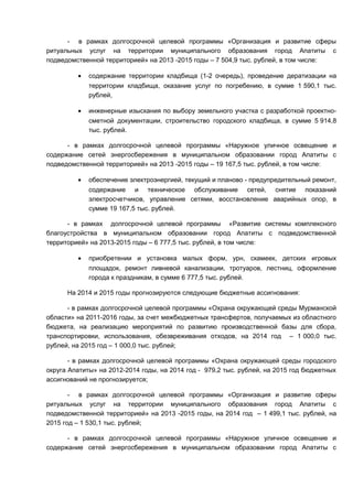 - в рамках долгосрочной целевой программы «Организация и развитие сферы
ритуальных услуг на территории муниципального образования город Апатиты с
подведомственной территорией» на 2013 -2015 годы – 7 504,9 тыс. рублей, в том числе:

         •   содержание территории кладбища (1-2 очередь), проведение дератизации на
             территории кладбища, оказание услуг по погребению, в сумме 1 590,1 тыс.
             рублей,

         •   инженерные изыскания по выбору земельного участка с разработкой проектно-
             сметной документации, строительство городского кладбища, в сумме 5 914,8
             тыс. рублей.

      - в рамках долгосрочной целевой программы «Наружное уличное освещение и
содержание сетей энергосбережения в муниципальном образовании город Апатиты с
подведомственной территорией» на 2013 -2015 годы – 19 167,5 тыс. рублей, в том числе:

         •   обеспечение электроэнергией, текущий и планово - предупредительный ремонт,
             содержание и техническое обслуживание сетей, снятие показаний
             электросчетчиков, управление сетями, восстановление аварийных опор, в
             сумме 19 167,5 тыс. рублей.

      - в рамках долгосрочной целевой программы «Развитие системы комплексного
благоустройства в муниципальном образовании город Апатиты с подведомственной
территорией» на 2013-2015 годы – 6 777,5 тыс. рублей, в том числе:

         •   приобретении и установка малых форм, урн, скамеек, детских игровых
             площадок, ремонт ливневой канализации, тротуаров, лестниц, оформление
             города к праздникам, в сумме 6 777,5 тыс. рублей.

      На 2014 и 2015 годы прогнозируются следующие бюджетные ассигнования:

      - в рамках долгосрочной целевой программы «Охрана окружающей среды Мурманской
области» на 2011-2016 годы, за счет межбюджетных трансфертов, получаемых из областного
бюджета, на реализацию мероприятий по развитию производственной базы для сбора,
транспортировки, использования, обезвреживания отходов, на 2014 год – 1 000,0 тыс.
рублей, на 2015 год – 1 000,0 тыс. рублей;

       - в рамках долгосрочной целевой программы «Охрана окружающей среды городского
округа Апатиты» на 2012-2014 годы, на 2014 год - 979,2 тыс. рублей, на 2015 год бюджетных
ассигнований не прогнозируется;

       - в рамках долгосрочной целевой программы «Организация и развитие сферы
ритуальных услуг на территории муниципального образования город Апатиты с
подведомственной территорией» на 2013 -2015 годы, на 2014 год – 1 499,1 тыс. рублей, на
2015 год – 1 530,1 тыс. рублей;

      - в рамках долгосрочной целевой программы «Наружное уличное освещение и
содержание сетей энергосбережения в муниципальном образовании город Апатиты с
 