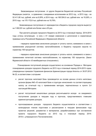 Безвозмездные поступления от других бюджетов бюджетной системы Российской
Федерации снизятся, в сравнении с ожидаемым исполнением за 2012 год, в 2013 году - на
52 411,80 тыс. рублей, или на 6,09%, в 2014 году - на 166 504,6 тыс. рублей или на 19,36%, в
2015 году - на 170 172,8 тыс. рублей или на 19,79%.

        Безвозмездные поступления от нерезидентов в бюджеты городских округов вырастут
на 1 802,00 тыс. рублей или более чем в 25 раз.

        При расчете доходов городского бюджета на 2013 год и плановый период 2014-2015
годы учтены вступающие        в силу с 01 января изменения и дополнения в нормативные
правовые акты Российской Федерации и Мурманской области:

         - передача нормативов зачисления доходов от уплаты налога, взимаемого в связи с
применением упрощенной системы налогообложения, в бюджеты городских округов по
нормативу 100 процентов;

         - передача нормативов зачисления доходов от уплаты налога, взимаемого в связи с
применением патентной системы налогообложения, по нормативу 100 процентов. (Закон
Мурманской области «О межбюджетных отношениях»).

       Планирование поступлений доходов осуществлено на основании Порядка и Методики
планирования доходов городского бюджета на 2013 год и плановый период 2014-2015 годов,
утвержденных приказом Управления финансов Администрации города Апатиты от 30.07.2012
№ 22, в соответствии с которыми:

   •   расчет прогноза налоговой базы производится на основе данных отчета налоговых
       органов формы №5 «О налоговой базе и структуре начислений» по соответствующему
       налогу за отчетный год с применением методов, перечисленных в пункте 3,4
       настоящей Методики;

   •   расчет поступлений неналоговых доходов рассчитывается исходя           из ожидаемого
       поступления доходов в текущем году и прогноза, представляемого главными
       администраторами доходов;

   •   прогнозирование доходов      городского бюджета осуществляется в соответствии с
       календарным планом подготовки и рассмотрения в текущем финансовом году
       проектов решений, документов и материалов, разрабатываемых при составлении
       проекта   городского    бюджета    на      2013   год   и   плановый   период   2014-
       2015г.г.,утвержденного Постановлением;
 