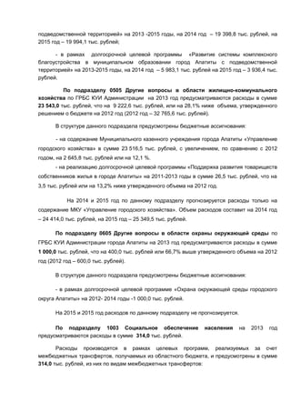подведомственной территорией» на 2013 -2015 годы, на 2014 год – 19 398,8 тыс. рублей, на
2015 год – 19 994,1 тыс. рублей;

      - в рамках долгосрочной целевой программы «Развитие системы комплексного
благоустройства в муниципальном образовании город Апатиты с подведомственной
территорией» на 2013-2015 годы, на 2014 год – 5 983,1 тыс. рублей на 2015 год – 3 936,4 тыс.
рублей.

          По подразделу 0505 Другие вопросы в области жилищно-коммунального
хозяйства по ГРБС КУИ Администрации на 2013 год предусматриваются расходы в сумме
23 543,0 тыс. рублей, что на 9 222,6 тыс. рублей, или на 28,1% ниже объема, утвержденного
решением о бюджете на 2012 год (2012 год – 32 765,6 тыс. рублей).

      В структуре данного подраздела предусмотрены бюджетные ассигнования:

       - на содержание Муниципального казенного учреждения города Апатиты «Управление
городского хозяйства» в сумме 23 516,5 тыс. рублей, с увеличением, по сравнению с 2012
годом, на 2 645,8 тыс. рублей или на 12,1 %.
      - на реализацию долгосрочной целевой программы «Поддержка развития товариществ
собственников жилья в городе Апатиты» на 2011-2013 годы в сумме 26,5 тыс. рублей, что на
3,5 тыс. рублей или на 13,2% ниже утвержденного объема на 2012 год.

           На 2014 и 2015 год по данному подразделу прогнозируется расходы только на
содержание МКУ «Управление городского хозяйства». Объем расходов составит на 2014 год
– 24 414,0 тыс. рублей, на 2015 год – 25 349,5 тыс. рублей.

      По подразделу 0605 Другие вопросы в области охраны окружающей среды по
ГРБС КУИ Администрации города Апатиты на 2013 год предусматриваются расходы в сумме
1 000,0 тыс. рублей, что на 400,0 тыс. рублей или 66,7% выше утвержденного объема на 2012
год (2012 год – 600,0 тыс. рублей).

      В структуре данного подраздела предусмотрены бюджетные ассигнования:

      - в рамках долгосрочной целевой программе «Охрана окружающей среды городского
округа Апатиты» на 2012- 2014 годы -1 000,0 тыс. рублей.

      На 2015 и 2015 год расходов по данному подразделу не прогнозируется.

      По подразделу 1003 Социальное обеспечение                 населения    на   2013   год
предусматриваются расходы в сумме 314,0 тыс. рублей.

       Расходы производятся в рамках целевых программ, реализуемых за счет
межбюджетных трансфертов, получаемых из областного бюджета, и предусмотрены в сумме
314,0 тыс. рублей, из них по видам межбюджетных трансфертов:
 