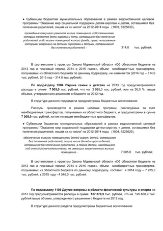 ● Субвенции бюджетам муниципальных образований в рамках ведомственной целевой
программы "Оказание мер социальной поддержки детям-сиротам и детям, оставшимся без
попечения родителей, лицам из их числа" на 2012-2014 годы (1003, 6225630),
  проведение текущего ремонта жилых помещений, собственниками
 которых являются дети-сироты и дети, оставшиеся без попечения
 родителей, либо жилых помещений жилого фонда, право пользования
  которыми сохранено за детьми сиротами и детьми, оставшимися
                    без попечения родителей -                      314,0     тыс. рублей;




       В соответствии с проектом Закона Мурманской области «Об областном бюджете на
2013 год и плановый период 2014 и 2015 годов», объем межбюджетных трансфертов,
получаемых из областного бюджета по данному подразделу, не изменяется (2014 год – 314,0
тыс. рублей, 2015 год – 314,0 тыс. рублей).

      По подразделу 1004 Охрана семьи и детства на 2013 год предусматриваются
расходы в сумме 7 005,0 тыс. рублей, что на 2 995,0 тыс. рублей, или на 30,0 % выше
объема, утвержденного решением о бюджете на 2012 год.

      В структуре данного подраздела предусмотрены бюджетные ассигнования:

       Расходы производятся в рамках целевых программ, реализуемых за счет
межбюджетных трансфертов, получаемых из областного бюджета, и предусмотрены в сумме
7 005,0 тыс. рублей, из них по видам межбюджетных трансфертов:

● Субвенции бюджетам муниципальных образований в рамках ведомственной целевой
программы "Оказание мер социальной поддержки детям-сиротам и детям, оставшимся без
попечения родителей, лицам из их числа" на 2012-2014 годы (1004, 6225626),
 обеспечение жилыми помещениями детей-сирот, детей, оставшихся
     без попечения родителей, лиц из числа детей-сирот и детей,
  оставшихся без попечения родителей а также детей, находящихся
   под опекой (попечительством), не имеющих закрепленного жилого
                           помещения -                             7 005,0   тыс. рублей;


       В соответствии с проектом Закона Мурманской области «Об областном бюджете на
2013 год и плановый период 2014 и 2015 годов», объем межбюджетных трансфертов,
получаемых из областного бюджета по данному подразделу, составит в 2014 году – 7 285,0
тыс. рублей, в 2015 году - 4 546,0 тыс. рублей.




       По подразделу 1105 Другие вопросы в области физической культуры и спорта на
2013 год предусматриваются расходы в сумме 127 379,5 тыс. рублей, что на 126 668,9 тыс.
рублей выше объема, утвержденного решением о бюджете на 2012 год.

      В структуре данного раздела предусмотрены бюджетные ассигнования:
 