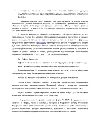 •   рассмотрение,    уточнение   и   согласование     прогноза   поступлений   доходов,
       представленных главными администраторами доходов, осуществляется Управлением
       финансов.

          Контрольно-счетная палата отмечает, что представленные расчеты по статьям
классификации доходов областного бюджета, не соответствуют требованиям раздела 4
«Расчеты поступлений по отдельным доходным источникам» Методики прогнозирования
доходов, а именно – в расчетах не учитываются показатели, определенные Методикой
прогнозирования доходов.

       В отдельных расчетах не предусмотрены доходы от погашения недоимки, как это
предусмотрено пунктом 3.6. Методики прогнозирования доходов, в соответствии с которым
расчет планируемого погашения недоимки осуществляется на основании информации,
получаемой в соответствии с Правилами взаимодействия органов государственной власти
субъектов Российской Федерации и органов местного самоуправления с территориальными
органами федерального органа исполнительной власти, уполномоченного по контролю и
надзору в области налогов и сборов, утвержденными постановлением Правительства
Российской Федерации от 12.08.2004 № 410, по следующей формуле:

       Нд = Ндфакт - Ндбаз, где:

       Ндфакт - фактический размер недоимки на отчетную дату текущего финансового года;

       Ндбаз - фактический размер недоимки на начало текущего финансового года.

       Планируемый объем погашения недоимки включается в расчет прогноза поступления
доходов в случае, когда Нд принимает положительное значение.

       Пунктом 3.2 Методики установлено, что при прогнозе доходов учитываются:

       -оценка потерь городского бюджета вследствие предоставления федеральным
законодательством, законодательством Мурманской области и нормативно правовыми
актами органов местного самоуправления налоговых льгот в текущем финансовом году.

       В представленных с проектом решения документах оценка потерь городского бюджета
вследствие предоставления налоговых льгот отсутствует.

          В представленных материалах отсутствует форма № 4-НМ «О задолженности по
налогам    и сборам, пеням и налоговым санкциям в бюджетную систему Российской
Федерации», что не дает возможности сделать выводы о включении (либо невключении) в
расчеты поступления доходов задолженности, возможной к взысканию, являющейся
потенциальным резервом увеличения доходов городского бюджета в 2013 году.
 