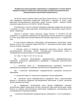 Выборочный анализ расходов, предлагаемых к утверждению в составе проекта
       городского бюджета на 2013 год в части расходов на обеспечение деятельности
                     централизованных бухгалтерий города Апатиты.



      30.10.2012 принято решение Совета депутатов города Апатиты от 30.10.2012 № 625
«Об утверждении Нормативов предельной численности и расходов на оплату труда
работников централизованных бухгалтерий города Апатиты» (далее - решение Совета
депутатов города Апатиты от 30.10.2012 г. № 625, Решение).

      В соответствии с пунктом 1 Решения утверждены Нормативы предельной численности
и расходов на оплату труда работников централизованных бухгалтерий города Апатиты
(далее - Нормативы).

      Пунктом 5 решения Совета депутатов города Апатиты от 30.10.2012 № 625
определено, что нормативы применяются при обосновании штатной численности и расходов
на оплату труда работников централизованных бухгалтерий города Апатиты с 1 января 2013
года.

      В ходе анализа бюджетных проектировок централизованных бухгалтерий города
Апатиты на 2013 год и плановый период 2014-2015 г.г., Контрольно-счетная палата города
Апатиты отмечает следующее:

      1. Согласно пункта 3.3 Норматив предельной численности счетных работников
централизованной бухгалтерии, занятых непосредственно бухгалтерским учетом и
планированием (Нс) рассчитывается по следующей формуле:

         Нс = (Коу * 3 + Кдо * 2 + Кп * 2) * kц * kv, где:

      Коу - количество обслуживаемых подведомственных общеобразовательных
учреждений, специальных (коррекционных) учреждений и учреждений дополнительного
образования детей;

       3 – количество ставок на 1 общеобразовательное учреждение, специальное
(коррекционное) учреждение и учреждение дополнительного образования детей;

      Кдо – количество обслуживаемых подведомственных учреждений дошкольного
образования;

         2 – количество ставок на 1 дошкольное учреждение и прочее учреждение;

      Кп – количество прочих подведомственных учреждений. Орган, осуществляющий
функции и полномочия учредителя централизованной бухгалтерии, в расчет количества
прочих учреждений не входит;

      kц – коэффициент централизации учета. Данный коэффициент учитывает
экономический эффект (уменьшение штатной численности работников бухгалтерий) города
Апатиты от создания централизованных бухгалтерий. Коэффициент централизации учета
устанавливается в следующих размерах:

         - количество обслуживаемых подведомственных учреждений от 1 до 10 учреждений –
0,5;
 