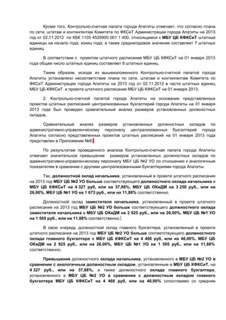 Кроме того, Контрольно-счетная палата города Апатиты отмечает, что согласно плана
по сети, штатам и контингентам Комитета по ФКСиТ Администрации города Апатиты на 2013
год от 02.11.2012 по КБК 1105 4529900 001 1 400, относящимся к МБУ ЦБ КФКСиТ штатные
единицы на начало года, конец года, а также среднегодовое значение составляет 7 штатных
единиц.

       В соответствии с проектом штатного расписания МБУ ЦБ КФКСиТ на 01 января 2013
года общее число штатных единиц составляет 8 штатных единиц.

      Таким образом, исходя из вышеизложенного Контрольно-счетной палатой города
Апатиты установлено несоответствие плана по сети, штатам и контингентам Комитета по
ФКСиТ Администрации города Апатиты на 2013 год от 02.11.2012 в части штатных единиц
МБУ ЦБ КФКСиТ и проекта штатного расписания МБУ ЦБ КФКСиТ на 01 января 2013.

      2. Контрольно-счетной палатой города Апатиты на основании представленных
проектов штатных расписаний централизованных бухгалтерий города Апатиты на 01 января
2013 года был проведен сравнительный анализ размеров установленных должностных
окладов.

      Сравнительный анализ размеров установленных должностных окладов по
административно-управленческому персоналу централизованных бухгалтерий города
Апатиты согласно представленных проектов штатных расписаний на 01 января 2013 года
представлен в Приложении №8.

      По результатам проведенного анализа Контрольно-счетная палата города Апатиты
отмечает значительное превышение размеров установленных должностных окладов по
административно-управленческому персоналу МБУ ЦБ №2 УО по отношению к аналогичным
показателям в сравнении с другими централизованными бухгалтериями города Апатиты.

      Так, должностной оклад начальника, установленный в проекте штатного расписания
на 2013 год МБУ ЦБ №2 УО больше соответствующего должностного оклада начальника в
МБУ ЦБ КФКСиТ на 4 327 руб, или на 37,88%, МБУ ЦБ ОКиДМ на 3 250 руб., или на
26,00%, МБУ ЦБ №1 УО на 1 673 руб., или на 11,88% соответственно.

       Должностной оклад заместителя начальника, установленный в проекте штатного
расписания на 2013 год МБУ ЦБ №2 УО больше соответствующего должностного оклада
заместителя начальника в МБУ ЦБ ОКиДМ на 2 925 руб., или на 26,00%, МБУ ЦБ №1 УО
на 1 505 руб., или на 11,88% соответственно.

      В свою очередь должностной оклад главного бухгалтера, установленный в проекте
штатного расписания на 2013 год МБУ ЦБ №2 УО больше соответствующего должностного
оклада главного бухгалтера в МБУ ЦБ КФКСиТ на 4 466 руб, или на 46,00%, МБУ ЦБ
ОКиДМ на 2 925 руб., или на 26,00%, МБУ ЦБ №1 УО на 1 505 руб., или на 11,88%
соответственно.

      Превышение должностного оклада начальника, установленного в МБУ ЦБ №2 УО в
сравнении с аналогичным должностным окладом, установленным в МБУ ЦБ КФКСиТ, на
4 327 руб., или на 37,88%, а также должностного оклада главного бухгалтера,
установленного в МБУ ЦБ №2 УО в сравнении с должностным окладом главного
бухгалтера МБУ ЦБ КФКСиТ на 4 466 руб, или на 46,00% сопоставимо со средним
 