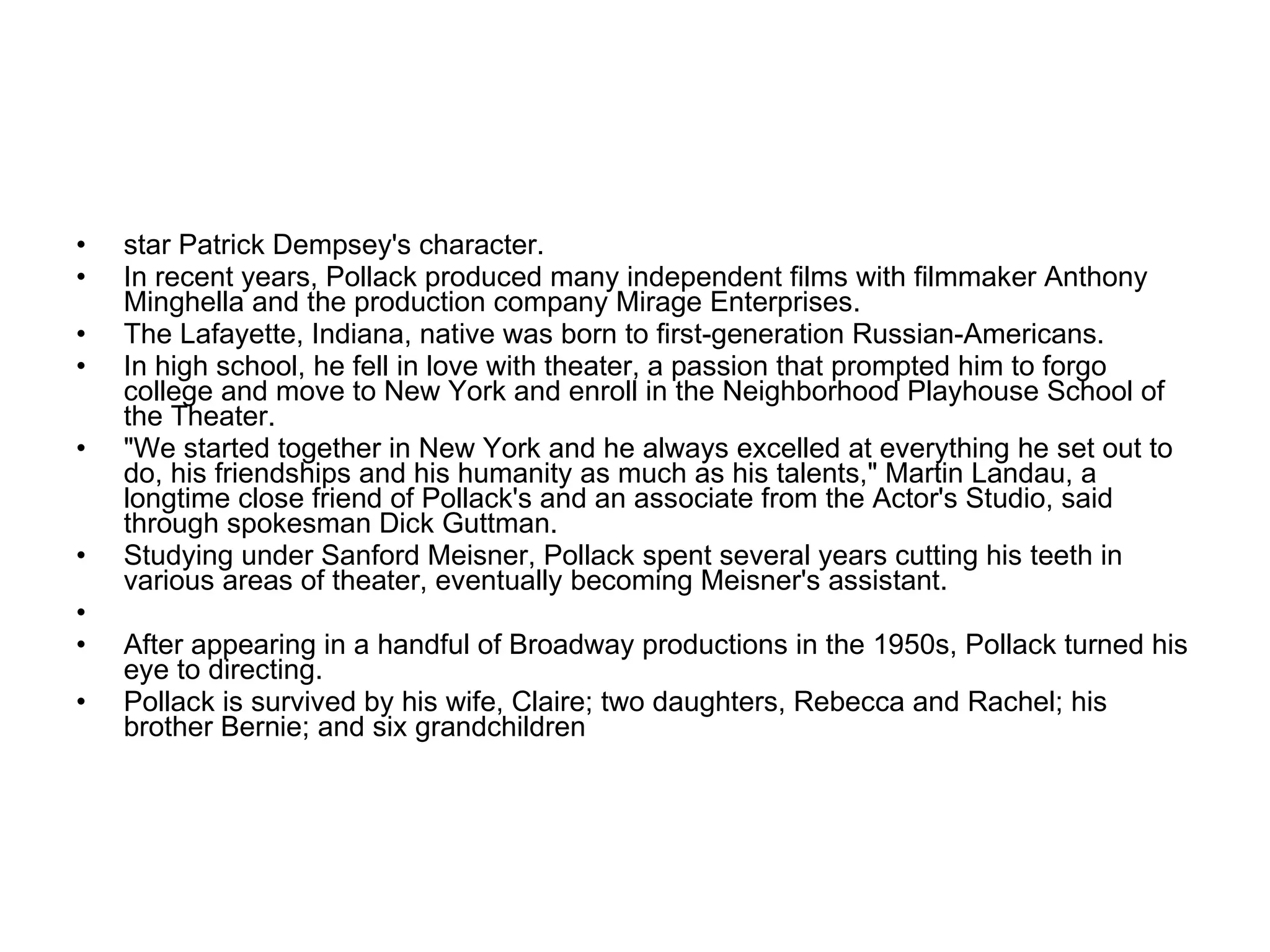 star Patrick Dempsey's character. In recent years, Pollack produced many independent films with filmmaker Anthony Minghella and the production company Mirage Enterprises. The Lafayette, Indiana, native was born to first-generation Russian-Americans. In high school, he fell in love with theater, a passion that prompted him to forgo college and move to New York and enroll in the Neighborhood Playhouse School of the Theater. "We started together in New York and he always excelled at everything he set out to do, his friendships and his humanity as much as his talents," Martin Landau, a longtime close friend of Pollack's and an associate from the Actor's Studio, said through spokesman Dick Guttman. Studying under Sanford Meisner, Pollack spent several years cutting his teeth in various areas of theater, eventually becoming Meisner's assistant.          After appearing in a handful of Broadway productions in the 1950s, Pollack turned his eye to directing. Pollack is survived by his wife, Claire; two daughters, Rebecca and Rachel; his brother Bernie; and six grandchildren 