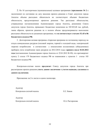 2. По 10 долгосрочным (муниципальным) целевым программам (приложение № 2 к
заключению) по состоянию на дату внесения проекта решения в Совет депутатов города
Апатиты    объемы   расходных     обязательств      не   соответствуют   объемам    бюджетных
обязательств,   предусмотренных    проектом        решения.   Так   расходные   обязательства,
утвержденные постановлениями Администрации города Апатиты, решениями Совета
депутатов города Апатиты, превышают бюджетные назначения на 102 023,48 тыс. рублей,
таким образом, проектом решения не в полном объеме предусматривается выполнение
расходных обязательств по указанным программам, что не соответствует статьям 15, 65 и 86
Бюджетного кодекса РФ.
      3. Долгосрочная целевая программа «Адресная программа по поэтапному переходу на
отпуск коммунальных ресурсов (тепловой энергии, горячей и холодной воды, электрической
энергии) потребителям    в соответствии     с показателями коллективных (общедомовых)
приборов учета потребления таких ресурсов на 2012-2014 годы» принята после 01.01.2012
года (постановление Администрации города Апатиты от 25.01.2012 № 89), что противоречит
пункту 2 статьи 179 Бюджетного кодекса РФ во взаимосвязи с пунктом 1                статьи 185
Бюджетного кодекса РФ.


      Контрольно-счетная палата предлагает Совету депутатов города Апатиты при
рассмотрении проекта решения учесть данное заключение с учетом выводов, сделанных в
данном заулючении.

      Приложения: на 2-х листах в одном экземпляре.




     Аудитор
     Контрольно-счетной палаты                                   Е.С. Бежок


     Аудитор
     Контрольно-счетной палаты                                   О.А. Расторопова




                                              10
 