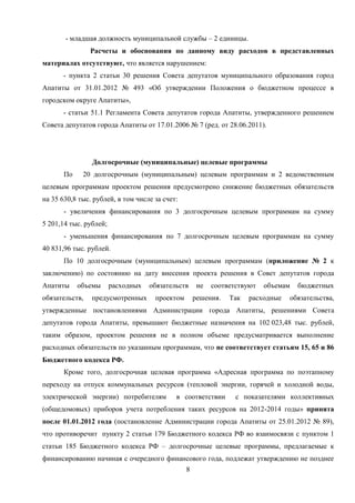 - младшая должность муниципальной службы – 2 единицы.
                Расчеты и обоснования по данному виду расходов в представленных
материалах отсутствуют, что является нарушением:
       - пункта 2 статьи 30 решения Совета депутатов муниципального образования город
Апатиты от 31.01.2012 № 493 «Об утверждении Положения о бюджетном процессе в
городском округе Апатиты»,
       - статьи 51.1 Регламента Совета депутатов города Апатиты, утвержденного решением
Совета депутатов города Апатиты от 17.01.2006 № 7 (ред. от 28.06.2011).




                Долгосрочные (муниципальные) целевые программы
       По    20 долгосрочным (муниципальным) целевым программам и 2 ведомственным
целевым программам проектом решения предусмотрено снижение бюджетных обязательств
на 35 630,8 тыс. рублей, в том числе за счет:
       - увеличения финансирования по 3 долгосрочным целевым программам на сумму
5 201,14 тыс. рублей;
       - уменьшения финансирования по 7 долгосрочным целевым программам на сумму
40 831,96 тыс. рублей.
       По 10 долгосрочным (муниципальным) целевым программам (приложение № 2 к
заключению) по состоянию на дату внесения проекта решения в Совет депутатов города
Апатиты     объемы      расходных   обязательств     не   соответствуют   объемам   бюджетных
обязательств,   предусмотренных      проектом       решения.   Так   расходные   обязательства,
утвержденные постановлениями Администрации города Апатиты, решениями Совета
депутатов города Апатиты, превышают бюджетные назначения на 102 023,48 тыс. рублей,
таким образом, проектом решения не в полном объеме предусматривается выполнение
расходных обязательств по указанным программам, что не соответствует статьям 15, 65 и 86
Бюджетного кодекса РФ.
       Кроме того, долгосрочная целевая программа «Адресная программа по поэтапному
переходу на отпуск коммунальных ресурсов (тепловой энергии, горячей и холодной воды,
электрической энергии) потребителям         в соответствии       с показателями коллективных
(общедомовых) приборов учета потребления таких ресурсов на 2012-2014 годы» принята
после 01.01.2012 года (постановление Администрации города Апатиты от 25.01.2012 № 89),
что противоречит пункту 2 статьи 179 Бюджетного кодекса РФ во взаимосвязи с пунктом 1
статьи 185 Бюджетного кодекса РФ – долгосрочные целевые программы, предлагаемые к
финансированию начиная с очередного финансового года, подлежат утверждению не позднее
                                                8
 