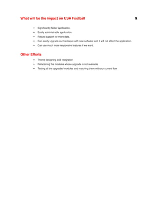 What will be the impact on USA Football
•

Significantly faster application.

•

Easily administrable application

•

Robust support for more data.

•

Can easily upgrade our hardware with new software and it will not affect the application.

•

Can use much more responsive features if we want.

Other Efforts
•

Theme designing and integration

•

Refactoring the modules whose upgrade is not available

•

Testing all the upgraded modules and matching them with our current flow

9

 