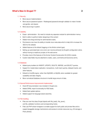 What's New In Drupal 7?

2

1.1 Security:
•

More secure implementation.

•

More secure password system - Redesigned password strength validator to make it kinder
and gentler, and clearer.

•

More secure log-in system.

1.2 Usability:
•

Easier administration - No need to include any separate module for administration menus

•

Built in editor to perform better designing of the content

•

Added more drag-and-drop for administrative tasks.

•

Permissions now have the ability to handle more meta-data which is help full to increase the
SEO for the website

•

Added features to the default (tagging on the Article content type).

•

Setting up automated task runs (cron) can now be achieved via Drupal's configuration alone,
without having to install any scripts on the web server.

•

Provides most of the features of the former Content Construction Kit (CCK) module.

•

Custom data fields may be attached to nodes, users, comments and taxonomy terms.

1.3 Database:
•

Added query builders for INSERT, UPDATE, DELETE, MERGE, and SELECT queries.

•

Support for master/slave replication, transactions, multi-insert queries, delayed inserts, and
other features.

•

Default to InnoDB engine, rather than MyISAM, on MySQL when available for greater
scalability and data integrity.

•

More normalized database structure to handle large amount of data.

1.4 Several Performance Improvements Implemented
•

Hook API documentation now included in Drupal core.

•

Added OPML import functionality for RSS feeds.

•

Added feed update options.

•

Added support for language-aware searches.

1.5 File handling:
•

Files are now first class Drupal objects with file_load(), file_save(),
and file_validate() functions and corresponding hooks.

•

Files use PHP stream wrappers to enable support for both public and private files and to
support pluggable storage mechanisms and access to remote resources (e.g. S3 storage or
Flickr photos).

 