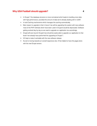 Why USA Football should upgrade?
•

4

In Drupal 7 the database structure is more normalized which leads to handling more data
with high performance, provided the amount of data we’re already dealing with in USAF.

•

In built Caching mechanisms which manages the caching automatically.

•

Main reason to upgrade is that in future if we will be upgrading the system with new software
most of the PHP methods which have been used in Drupal 6 would be deprecated. Software
getting evolved day by day so we need to upgrade our application too accordingly.

•

Drupal will soon launch Drupal 8 we should be easily able to upgrade our application to that
level if we already have performed the upgrading to Drupal 7.

•

It’ll help to make it workable with the new software release.

•

As we’re moving towards an overall responsive site, it’ll be helpful to have the pages done
with the new Drupal version.

 