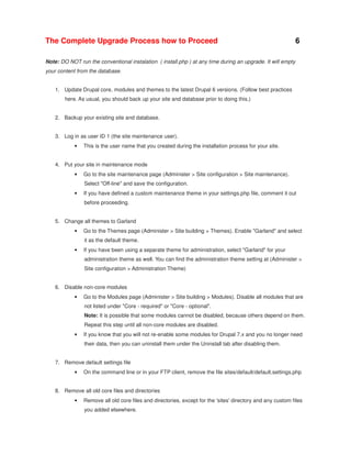 The Complete Upgrade Process how to Proceed

6

Note: DO NOT run the conventional instalation ( install.php ) at any time during an upgrade. It will empty
your content from the database.
1. Update Drupal core, modules and themes to the latest Drupal 6 versions. (Follow best practices
here. As usual, you should back up your site and database prior to doing this.)
2. Backup your existing site and database.
3. Log in as user ID 1 (the site maintenance user).
•

This is the user name that you created during the installation process for your site.

4. Put your site in maintenance mode
•

Go to the site maintenance page (Administer > Site configuration > Site maintenance).
Select "Off-line" and save the configuration.

•

If you have defined a custom maintenance theme in your settings.php file, comment it out
before proceeding.

5. Change all themes to Garland
•

Go to the Themes page (Administer > Site building > Themes). Enable "Garland" and select
it as the default theme.

•

If you have been using a separate theme for administration, select "Garland" for your
administration theme as well. You can find the administration theme setting at (Administer >
Site configuration > Administration Theme)

6. Disable non-core modules
•

Go to the Modules page (Administer > Site building > Modules). Disable all modules that are
not listed under "Core - required" or "Core - optional".
Note: It is possible that some modules cannot be disabled, because others depend on them.
Repeat this step until all non-core modules are disabled.

•

If you know that you will not re-enable some modules for Drupal 7.x and you no longer need
their data, then you can uninstall them under the Uninstall tab after disabling them.

7. Remove default settings file
•

On the command line or in your FTP client, remove the file sites/default/default.settings.php

8. Remove all old core files and directories
•

Remove all old core files and directories, except for the 'sites' directory and any custom files
you added elsewhere.

 