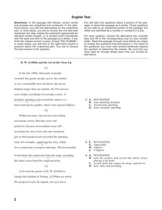 English Test
Directions: In the passage that follows, certain words       You will also find questions about a section of the pas-
and phrases are underlined and numbered. In the right-       sage, or about the passage as a whole. These questions
hand column, you will find alternatives for the underlined   do not refer to an underlined portion of the passage, but
part. In most cases, you are to choose the one that best     rather are identified by a number or numbers in a box.
expresses the idea, makes the statement appropriate for
standard written English, or is worded most consistently     For each question, choose the alternative you consider
with the style and tone of the passage as a whole. If you    best and fill in the corresponding oval on your answer
think the original version is best, choose “NO CHANGE.”      folder. Read the passage through once before you begin
In some cases, you will find in the right-hand column a      to answer the questions that accompany it. For many of
question about the underlined part. You are to choose        the questions, you must read several sentences beyond
the best answer to the question.                             the question to determine the answer. Be sure that you
                                                             have read far enough ahead each time you choose an
                                                             alternative.


     D. W. Griffith and the Art of the Close-Up

                             [1]

    In the late 1890s, thousands of people

crowded into penny arcades across the country

to see a remarkable new invention: the movie.

Seldom longer than one minute, the first movies

were simply recordings of everyday events. A

distantly speeding train toward the camera or a               1. A.   NO CHANGE
           1                                                     B.   train speeding distantly
man watering his garden—these were typical subjects.             C.   distant train speeding
                                                                 D.   train, distantly speeding
                             [2]

    Within ten years, the movies were telling

ten-minute stories. But they were still

primitive, because moviemakers were still

recording the story from only one viewpoint,

just as their predecessors recorded the speeding

train. For example, supposing the story called                2. F.   NO CHANGE
                         2                                       G.   supposedly
for a young man to propose marriage. The moviemaker              H.   suppose
                                                                 J.   I suppose

would place the camera far from the stage, recording          3. A. NO CHANGE
                               3                                 B. turn the camera and record the entire scene,
the entire scene from this single position.                         placing it far from
                                                                 C. record, place the camera far away, and turn to
                             [3]                                 D. turn, start, and recording

    [1] It took the genius of D. W. Griffith to

change this method of filming. [2] When we watch

this proposal scene, he argued, our eyes move.




2
 