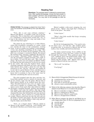Reading Test
                                    Directions: The passage below is followed by several ques-
                                    tions. After reading the passage, choose the best answer to
                                    each question and fill in the corresponding oval on your
                                    answer folder. You may refer to the passage as often as
                                    necessary.




     PROSE FICTION: This passage is adapted from Anne Tyler’s                 Muriel nodded, wide-eyed, gripping the seat
     novel The Accidental Tourist (©1985 by Anne Tyler Modarressi,        ahead of her. “What’s that light that’s blinking in
     et al.).                                                             front of the pilot?” she asked.
        “Now, this is not your ordinary airplane,”                   50       “I don’t know.”
   Macon told Muriel. “I wouldn’t want you to get the
   wrong idea. This is what they call a commuter plane.                       “What’s that little needle that keeps sweeping
   It’s something a businessman would take, say, to                       round and round?”
 5 hop to the nearest city for a day and make a few
   sales and hop back again.”                                                 “I don’t know.”
          The plane he was referring to—a little fifteen-                      He felt he’d disappointed her. “I’m used to jets,
     seater that resembled a mosquito or a gnat—stood                55   not these toys,” he told her. She nodded again,
     just outside the door of the commuters’ waiting                      accepting that. It occurred to Macon that he was
10   room. A girl in a parka was loading it with baggage.                 really a very worldly and well-traveled man.
     A boy was checking something on the wings. This
     appeared to be an airline run by teenagers. Even the                   The plane started taxiing. Every pebble on the
     pilot was a teenager, it seemed to Macon. He entered               runway jolted it; every jolt sent a series of creaks
     the waiting room, carrying a clipboard. He read off a           60 through the framework. They gathered speed. The
15   list of names. “Marshall? Noble? Albright?” One by                 crew, suddenly grave and professional, made com-
     one the passengers stepped forward—just eight or                   plicated adjustments to their instruments. The
     ten of them. To each the pilot said, “Hey, how you                 wheels left the ground. “Oh!” Muriel said, and she
     doing.” He let his eyes rest longest on Muriel. Either             turned to Macon with her face all lit up.
     he found her the most attractive or else he was struck
20   by her outfit. She wore her highest heels, black                65       “We’re off,” he told her.
     stockings spattered with black net roses, and a flippy
     little fuchsia dress under a short fat coat that she                     “I’m flying!”
     referred to as her “fun fur.” Her hair was caught all
     to one side in a great bloom of frizz, and there was a
25   silvery dust of some kind on her eyelids. Macon
     knew she’d overdone it, but at the same time he
     liked her considering this such an occasion.

        The pilot propped open the door and they fol-                1. Macon felt he’d disappointed Muriel because he had not:
   lowed him outside, across a stretch of concrete, and                 A. complimented her on her dress.
30 up two rickety steps into the plane. Macon had to                    B. taken her on a long trip.
   bend almost double as he walked down the aisle.                      C. been able to answer her questions.
   They threaded between two rows of single seats,                      D. chosen a more comfortable airline.
   each seat as spindly as a folding chair. They found
   spaces across from each other and settled in. Other               2. Which of the following sentences best describes Macon’s
35 passengers struggled through, puffing and bumping                    attitude toward Muriel as it is revealed in the passage?
   into things. Last came the copilot, who had round,
   soft, baby cheeks and carried a can of Diet Pepsi. He                F. Macon would like to impress Muriel.
   slammed the door shut behind him and went up front                   G. Macon is indifferent to Muriel.
   to the controls. Not so much as a curtain hid the                    H. Macon resents Muriel’s good looks.
40 cockpit. Macon could lean out into the aisle and see                 J. Macon is disappointed in Muriel.
   the banks of knobs and gauges, the pilot positioning
   his headset, the copilot taking a final swig and set-             3. When Macon compares the plane he and Muriel are on
   ting his empty can on the floor.                                     with a bigger plane (lines 39–46), he is preparing her for a:
                                                                        A. smooth takeoff.
          “Now, on a bigger plane,” Macon called to                     B. smooth flight.
45   Muriel as the engines roared up, “you’d hardly feel                C. short flight.
     the takeoff. But here you’d better brace yourself.”                D. bumpy takeoff.




6
 