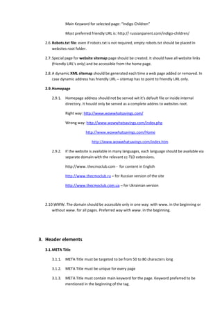 Main Keyword for selected page: “Indigo Children”

               Most preferred friendly URL is: http:// russianparent.com/indigo-children/

  2.6. Robots.txt file: even if robots.txt is not required, empty robots.txt should be placed in
       websites root folder.

  2.7. Special page for website sitemap page should be created. It should have all website links
       (friendly URL’s only) and be accessible from the home page.

  2.8. A dynamic XML sitemap should be generated each time a web page added or removed. In
       case dynamic address has friendly URL – sitemap has to point to friendly URL only.

  2.9.Homepage

      2.9.1.   Homepage address should not be served wit it’s default file or inside internal
               directory. It housld only be served as a complete addres to websites root.

               Right way: http://www.wowwhatsavings.com/

               Wrong way: http://www.wowwhatsavings.com/index.php

                           http://www.wowwhatsavings.com/Home

                               http://www.wowwhatsavings.com/index.htm

      2.9.2.   If the website is available in many languages, each language should be available via
               separate domain with the relevant cc-TLD extensions.

               http://www. thecmoclub.com - for content in Englsih

               http://www.thecmoclub.ru – for Russian version of the site

               http://www.thecmoclub.com.ua – for Ukrainian version



  2.10.WWW. The domain should be accessible only in one way: with www. in the beginning or
      without www. for all pages. Preferred way with www. in the beginning.




3. Header elements
  3.1.META Title

      3.1.1.   META Title must be targeted to be from 50 to 80 characters long

      3.1.2.   META Title must be unique for every page

      3.1.3.   META Title must contain main keyword for the page. Keyword preferred to be
               mentioned in the beginning of the tag.
 