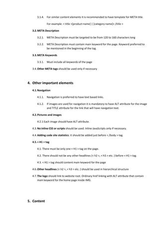 3.1.4.   For similar content elements it is recommended to have template for META title.

               For example: < title >[product name] | [category name]< /title >

  3.2.META Description

      3.2.1.   META Description must be targeted to be from 120 to 160 characters long

      3.2.2.   META Description must contain main keyword for the page. Keyword preferred to
               be mentioned in the beginning of the tag.

  3.3.META Keywords

      3.3.1.   Must include all keywords of the page

  3.4. Other META tags should be used only if necessary



4. Other important elements
  4.1.Navigation

      4.1.1.   Navigation is preferred to have text based links.

      4.1.2.   If images are used for navigation it is mandatory to have ALT attribute for the image
               and TITLE attribute for the link that will have navigation text.

  4.2.Pictures and images

      4.2.1 Each image should have ALT attribute.

  4.3. No inline CSS or scripts should be used. Inline JavaScripts only if necessary.

  4.4. Adding code site statistics: it should be added just before < /body > tag.

  4.5.< H1 > tag

      4.1. There must be only one < H1 > tag on the page.

      4.2. There should not be any other headlines (< h2 >, < h3 > etc. ) before < H1 > tag.

      4.3. < H1 > tag should content main keyword for the page

  4.6. Other headlines (< h2 >, < h3 > etc. ) should be used in hierarchical structure

  4.7. The logo should link to website root. Ordinary href linking with ALT attribute that contain
       main keyword for the home page inside IMG.




5. Content
 