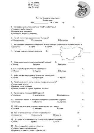 22-19т.-добър
                     18-15т.-среден
                     под 15т.-слаб




                             Тест по Човекът и обществото
                                     Входно ниво
                        Име:______________ ІV «....» клас         2гр.

1. Кои са официалните символи на Република България?                           1т.
А) знамето, гербът, химнът;
Б) границите на държавата;
В) столицата, морето, планините.

2. На кой полуостров е разположена България?                                    1т.
А) Скандинавски;        Б) Апенински;                        В) Балкански.

3. Как се нарича умаленото изображение на повърхността с помощта на условни знаци? 1т.
А) рисунка;          Б) карта;          В) чертеж.

4. Напиши главните посоки на картата.        4т.




5. Коя е единствената плавателна река в България?      1т.
А) Искър;                 Б) Дунав;                           В) Марица.

6. Коя е най-обширната планина в България?                                                        1т.
А) Пирин;                 Б) Родопи;                         В) Витоша.

7. Кой е най-високият връх на Балканския полуостров?                                              1т.
А) Ботев;                Б) Черни връх;                      В) Мусала.

8. Коя от посочените групи означава извори за миналото?                                           1т.
А) езера, реки, морета;
Б) камъни, скали, планини;
В) сечива, останки от сгради, керамика, надписи.

9. Как се нарича период от 1000 години ?                                                          1т.
А) столетие;              Б) десетилетие;                    В) хилядолетие.

10. Различните начини за измерване на времето се означават с думата:                              1т.
А)календар;               Б)общество;                    В) държава.

11. Най-старите жители по нашите земи са известни с името:                                        1т.
А) боляри;               Б) римляни;                   В) траки.

12. Най-много съкровища в земите ни са оставили:                                      1т.
А) славяните;           Б) римляните;               В) траките.

13. За година на основаването на българската държава се приема:                             1т.
А) 680г.;               Б) 981г.;                   В) 681г.

14. Хан Аспарух бил известен с това, че:                                              1т.
А) въвел първите писани закони;
Б) при него започнало голямо строителство;
 